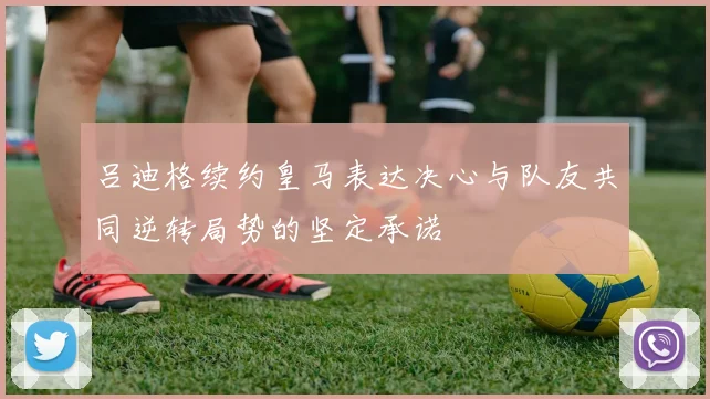 吕迪格续约皇马表达决心与队友共同逆转局势的坚定承诺
