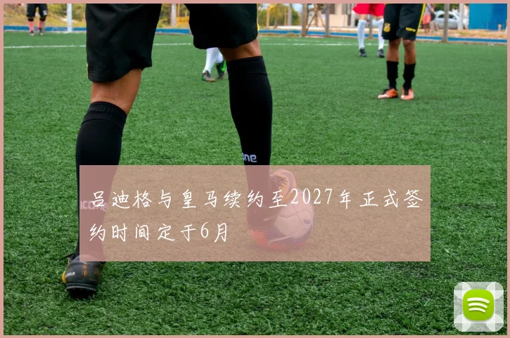 吕迪格与皇马续约至2027年正式签约时间定于6月