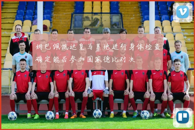 姆巴佩抵达皇马基地进行身体检查确定能否参加国家德比对决