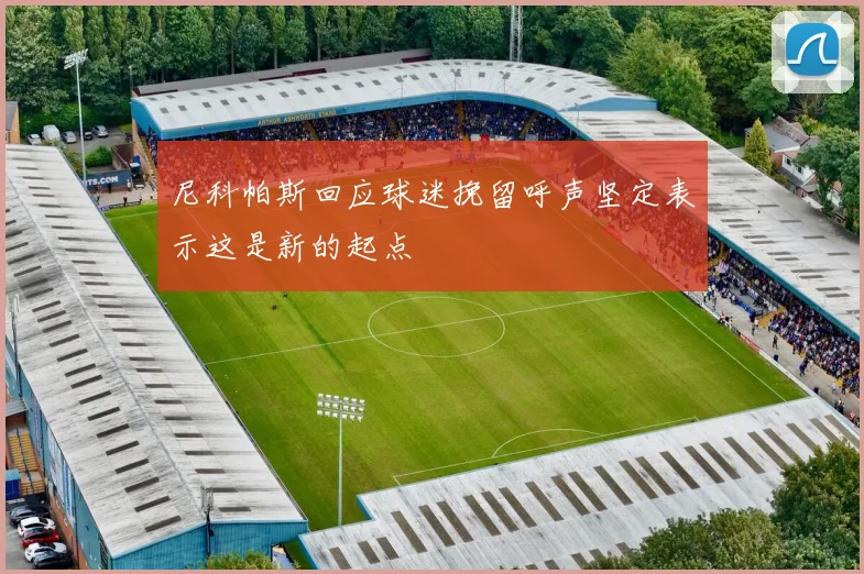 尼科帕斯回应球迷挽留呼声坚定表示这是新的起点