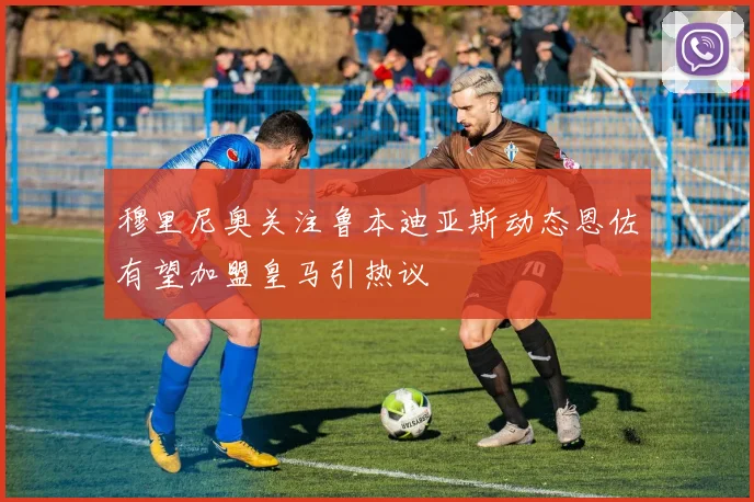 穆里尼奥关注鲁本迪亚斯动态恩佐有望加盟皇马引热议
