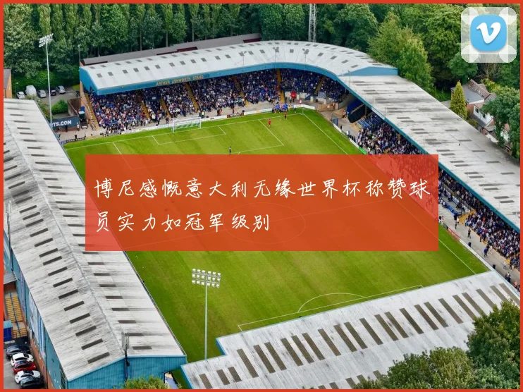 博尼感慨意大利无缘世界杯称赞球员实力如冠军级别