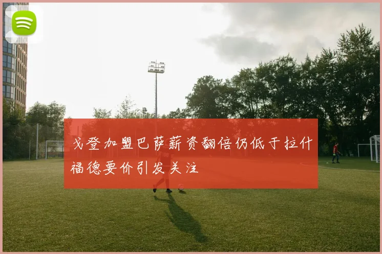 戈登加盟巴萨薪资翻倍仍低于拉什福德要价引发关注