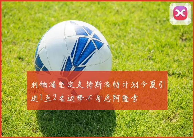 利物浦坚定支持斯洛特计划今夏引进1至2名边锋不考虑阿隆索