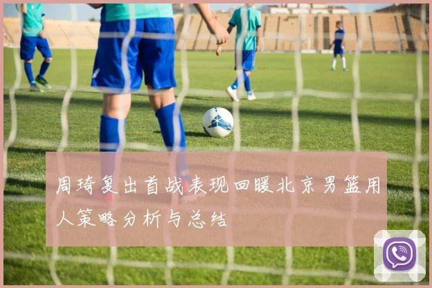 周琦复出首战表现回暖北京男篮用人策略分析与总结