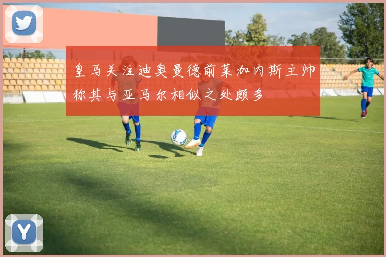 皇马关注迪奥曼德前莱加内斯主帅称其与亚马尔相似之处颇多