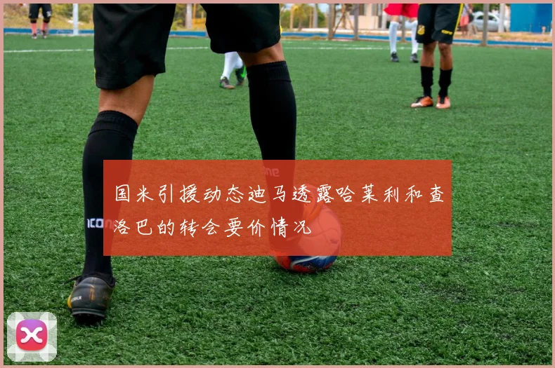 国米引援动态迪马透露哈莱利和查洛巴的转会要价情况