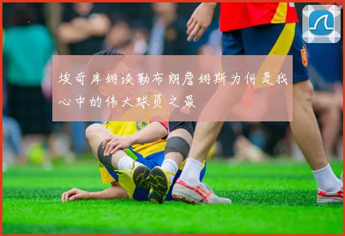 埃奇库姆谈勒布朗詹姆斯为何是我心中的伟大球员之最