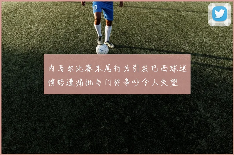 内马尔比赛末尾行为引发巴西球迷愤怒遭痛批与门将争吵令人失望