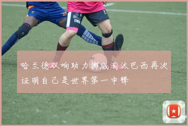 哈兰德双响助力挪威淘汰巴西再次证明自己是世界第一中锋
