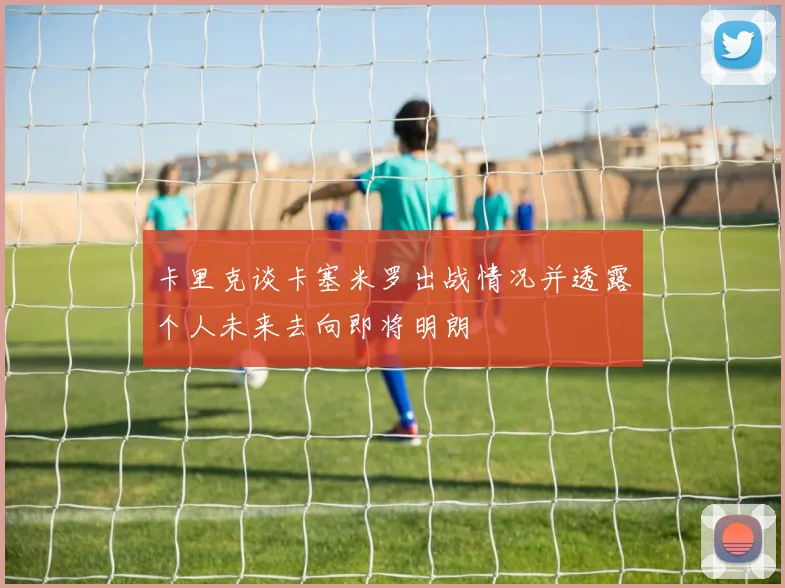卡里克谈卡塞米罗出战情况并透露个人未来去向即将明朗