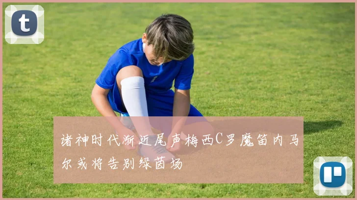 诸神时代渐近尾声梅西C罗魔笛内马尔或将告别绿茵场