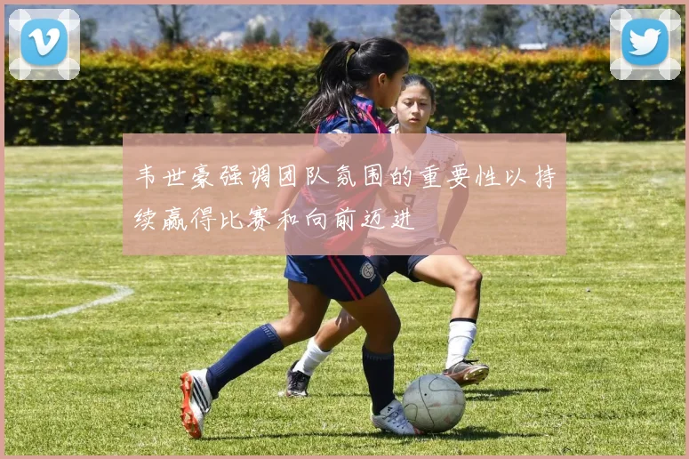 韦世豪强调团队氛围的重要性以持续赢得比赛和向前迈进