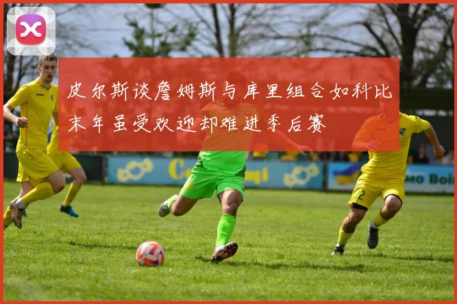 皮尔斯谈詹姆斯与库里组合如科比末年虽受欢迎却难进季后赛