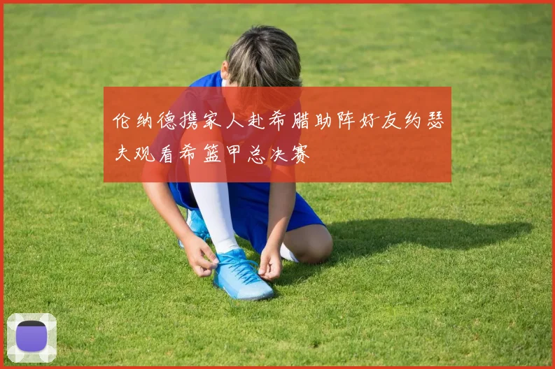 伦纳德携家人赴希腊助阵好友约瑟夫观看希篮甲总决赛