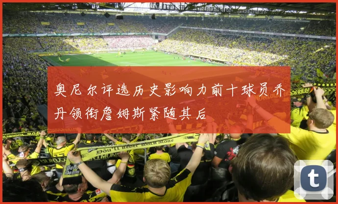 奥尼尔评选历史影响力前十球员乔丹领衔詹姆斯紧随其后