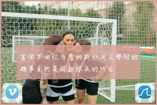 富保罗回忆与詹姆斯初次交锋时的趣事竟然是同款球衣的巧合