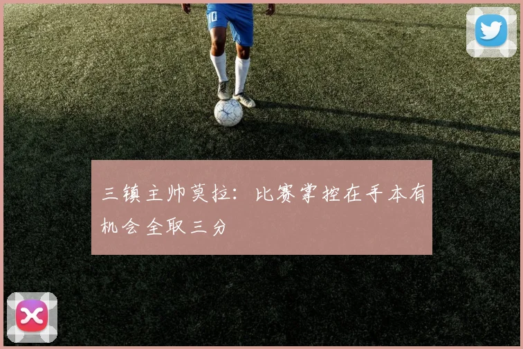 三镇主帅莫拉：比赛掌控在手本有机会全取三分