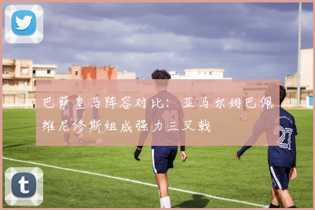 巴萨皇马阵容对比：亚马尔姆巴佩维尼修斯组成强力三叉戟