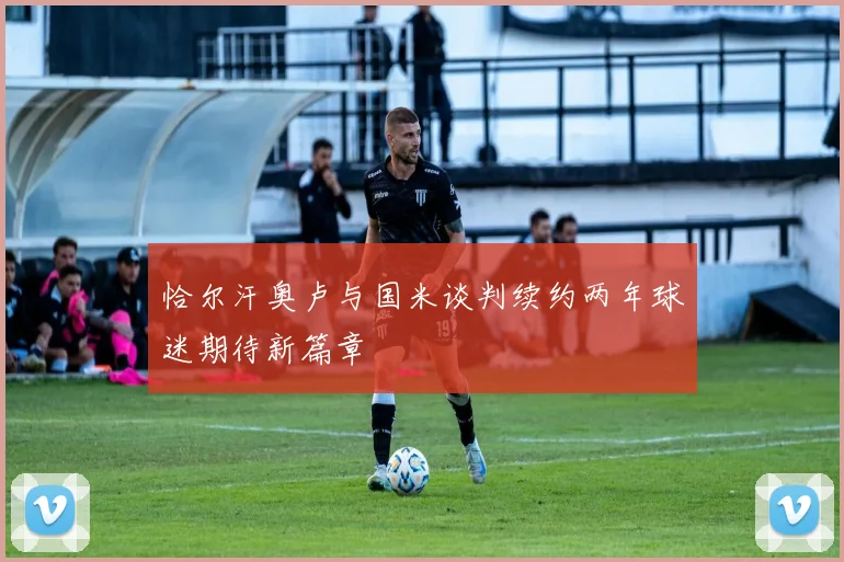 恰尔汗奥卢与国米谈判续约两年球迷期待新篇章
