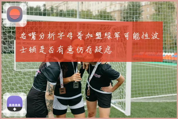 名嘴分析字母哥加盟绿军可能性波士顿是否有意仍存疑虑