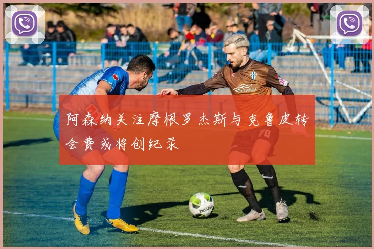 阿森纳关注摩根罗杰斯与克鲁皮转会费或将创纪录