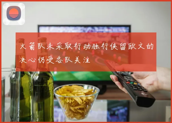 火箭队未采取行动独行侠留欧文的决心仍受各队关注