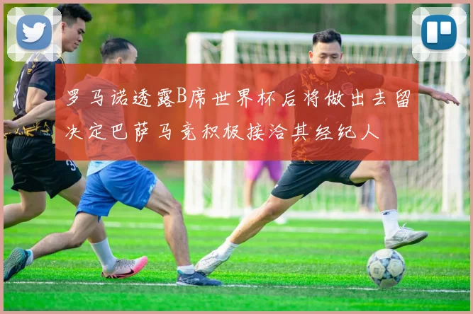 罗马诺透露B席世界杯后将做出去留决定巴萨马竞积极接洽其经纪人